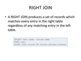 RIGHT JOIN
• A RIGHT JOIN produces a set of records which
matches every entry in the right table
regardless of any matching entry in the left
table.
SELECT user.name, course.name
FROM user
RIGHT JOIN course ON course.id=user.course;
 