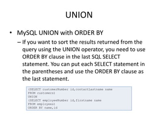 UNION
• MySQL UNION with ORDER BY
– If you want to sort the results returned from the
query using the UNION operator, you need to use
ORDER BY clause in the last SQL SELECT
statement. You can put each SELECT statement in
the parentheses and use the ORDER BY clause as
the last statement.
(SELECT customerNumber id,contactLastname name
FROM customers)
UNION
(SELECT employeeNumber id,firstname name
FROM employees)
ORDER BY name,id
 