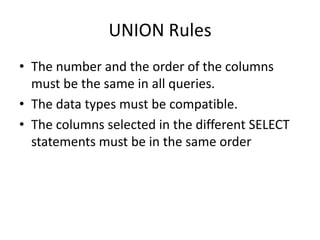UNION Rules
• The number and the order of the columns
must be the same in all queries.
• The data types must be compatible.
• The columns selected in the different SELECT
statements must be in the same order
 