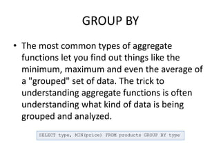 GROUP BY
• The most common types of aggregate
functions let you find out things like the
minimum, maximum and even the average of
a "grouped" set of data. The trick to
understanding aggregate functions is often
understanding what kind of data is being
grouped and analyzed.
SELECT type, MIN(price) FROM products GROUP BY type
 