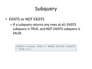 Subquery
• EXISTS or NOT EXISTS
– If a subquery returns any rows at all, EXISTS
subquery is TRUE, and NOT EXISTS subquery is
FALSE.
SELECT column1 FROM t1 WHERE EXISTS (SELECT
* FROM t2);
 