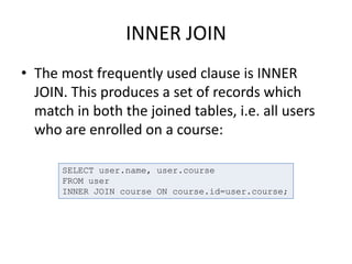 INNER JOIN
• The most frequently used clause is INNER
JOIN. This produces a set of records which
match in both the joined tables, i.e. all users
who are enrolled on a course:
SELECT user.name, user.course
FROM user
INNER JOIN course ON course.id=user.course;
 