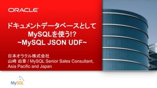 1 Copyright © 2013, Oracle and/or its affiliates. All rights reserved.
ドキュメントデータベースとして
MySQLを使う!?
~MySQL JSON UDF~
日本オラクル株式会社
山崎 由章 / MySQL Senior Sales Consultant,
Asia Pacific and Japan
 