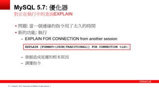 Copyright © 2014, Oracle and/or its affiliates. 14 All rights reserved. 
MySQL 5.7: 優化器 
 問題: 當一個連線的指令用了太久的時間 
 新的功能: 執行 
– EXPLAIN FOR CONNECTION from another session 
– 發掘造成延遲的根本原因 
– 調優指令 
對正在執行中的查詢EXPLAIN 
EXPLAIN [FORMAT=(JSON|TRADITIONAL)] FOR CONNECTION <id>; 
 