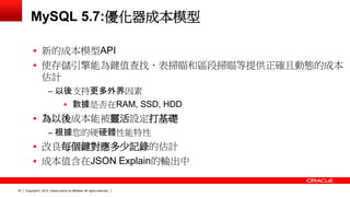 Copyright © 2014, Oracle and/or its affiliates. 16 All rights reserved. 
MySQL 5.7:優化器成本模型 
 新的成本模型API 
 使存儲引擎能為鍵值查找、表掃瞄和區段掃瞄等提供正確且動態的成本 
估計 
‒ 以後支持更多外界因素 
 數據是否在RAM, SSD, HDD 
 為以後成本能被靈活設定打基礎 
‒ 根據您的硬硬體性能特性 
 改良每個鍵對應多少記錄的估計 
 成本值含在JSON Explain的輸出中 
 