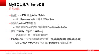 Copyright © 2014, Oracle and/or its affiliates. 17 All rights reserved. 
MySQL 5.7: InnoDB 
 改進InnoDB 線上Alter Table 
– 線上Rename Index, 線上改Varchar 
 加強FusionIO的整合 
– 當偵測到DirectFS時自動關閉Doublewrite buffer 
 併行 “Dirty Page” Flushing 
– 更高的吞吐量、性能和擴充性 
 Partitions – 支持移動式表空間 (Transportable tablespace) 
– DISCARD/IMPORT支持各別的partitions和分区的表 
許多改進 
 