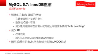 Copyright © 2014, Oracle and/or its affiliates. 18 All rights reserved. 
MySQL 5.7: InnoDB壓縮 
 透通的在儲存頁層的壓縮 
– 在背景線程中安靜的發生 
– 整個在IO層中管理 
– 用少數的檔案和在作業系統的核心和檔案系統的 "hole punching" 
 減少 IO 
– 改進性能 
– 減少寫的週期,因此增加SSD 的壽命 
 適用於所有的表,包括系統表空間和UNDO日誌 
感謝Fusion-io 
labs.mysql.com 
 