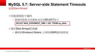Copyright © 2014, Oracle and/or its affiliates. 19 All rights reserved. 
MySQL 5.7: Server-side Statement Timeouts 
 伺服器端指令逾時 
– 整個伺服器,各別連線,或各別SELECT指令 
 基於Davi Arnaut的貢献 
– 擴增到Windows和Solaris, 以移除USER選項做限制 
感謝Davi Arnaut 
SELECT MAX_STATEMENT_TIME = 109 * FROM my_table; 
 