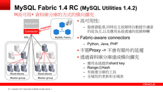 Copyright © 2014, Oracle and/or its affiliates. 24 All rights reserved. 
MySQL Fabric 1.4 RC (MySQL Utilities 1.4.2) 
 高可用性: 
– 服務器監看,同時在主故障時自動提升適當 
的從為主,以及應用系統透通的故障移轉 
 Fabric-aware connectors 
– Python, Java, PHP 
 不需Proxy -> 不會有額外的延遲 
 透過資料庫分庫達成橫向擴充 
– 應用系統提供shard key 
– Range或Hash 
– 有做重分庫的工具 
– 全域性的更新和全域表 
H高可用+ 資料庫分庫的方式的橫向擴充 
MySQL Fabric 
Connector 
Application 
Read-slaves 
SQL 
Master group 
Read-slaves 
Master group 
 