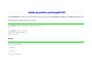MySQL key partition and MongoDB TEST

对于业务的激活码需求做了一次关于 mysql,mongodb 的比对.mysql 分为 normal,key partition 数量分别是1亿和10亿数据,mysql 采用直接访问 PK 键,partition key


为 PK,mysql table size 为90G,mongodb table size 为157G。




 [liuyang@yhdem ~]$ cat /proc/cpuinfo   |grep processor |wc -l
 24


 [liuyang@yhdem ~]$ cat /etc/issue
 Oracle Linux Server release 5.8
 Kernel r on an m



mysql evn:




 mysql> select version();
 +-----------+
 | version() |
 +-----------+
 | 5.5.25a   |
 +-----------+
 1 row in set (0.00 sec)
 