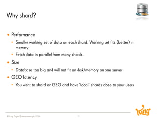 © King Digital Entertainment plc 2014 
Why shard? 
12 
Performance 
•Smaller working set of data on each shard. Working set fits (better) in memory 
•Fetch data in parallel from many shards. 
Size 
•Database too big and will not fit on disk/memory on one server 
GEO latency 
•You want to shard on GEO and have ’local’ shards close to your users  