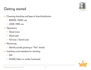 © King Digital Entertainment plc 2014 
Getting started 
13 
Choosing shard-key and type of shard distribution 
•RANGE, HASH, etc 
•USER, TIME, etc 
Operations 
•Shard move 
•Shard split 
•Fail-over / Switch-over 
Monitoring 
•Identify quickly growing or ”Hot” shards 
Interfaces and metadata for sharding 
•DIY 
•MySQL Fabric or similar framework  