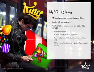 MySQL @ King 
27 
Main database technology at King 
Backs all our games 
Plenty of other applications are backed by MySQL 
•Customer support 
•Custom built BI/Analysis applications 
•Buisness Systems (Collaboration, issue tracking, etc) 
•Other internal applications, e.g., developer support utilities 
© King Digital Entertainment plc 2014  