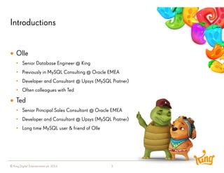 © King Digital Entertainment plc 2014 
Introductions 
3 
Olle 
•Senior Database Engineer @ King 
•Previously in MySQL Consulting @ Oracle EMEA 
•Developer and Consultant @ Upsys (MySQL Pratner) 
•Often colleagues with Ted 
Ted 
•Senior Principal Sales Consultant @ Oracle EMEA 
•Developer and Consultant @ Upsys (MySQL Pratner) 
•Long time MySQL user & friend of Olle  