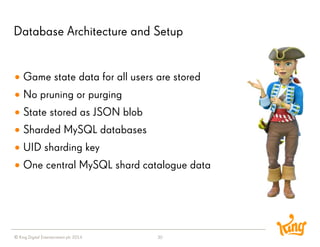 © King Digital Entertainment plc 2014 
Database Architecture and Setup 
30 
Game state data for all users are stored 
No pruning or purging 
State stored as JSON blob 
Sharded MySQL databases 
UID sharding key 
One central MySQL shard catalogue data  