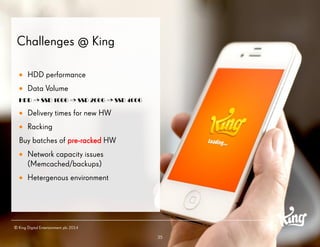 35 
Challenges @ King 
HDD performance 
Data Volume 
HDD => SSD 100G => SSD 200G => SSD 400G 
Delivery times for new HW 
Racking 
Buy batches of pre-rackedHW 
Network capacity issues (Memcached/backups) 
Hetergenous environment 
© King Digital Entertainment plc 2014  