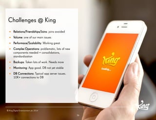 36 
Challenges @ King 
Relations/Friendships/Joins: joins avoided 
Volume: one of our main issues 
Performace/Scalability: Working great 
Complex Operations: problematic, lots of new components needed + consolidations, standardization 
Backups: Taken lots of work. Needs more 
Monitoring: App good. DB not yet stable 
DB Connections: Typical app server issues. 10K+ connections to DB 
© King Digital Entertainment plc 2014  
