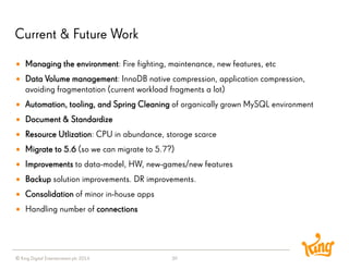 © King Digital Entertainment plc 2014 
Current & Future Work 
39 
Managing the environment: Fire fighting, maintenance, new features, etc 
Data Volume management: InnoDB native compression, application compression, avoiding fragmentation (current workload fragments a lot) 
Automation, tooling, and Spring Cleaning of organically grown MySQL environment 
Document & Standardize 
Resource Utlization: CPU in abundance, storage scarce 
Migrate to 5.6 (so we can migrate to 5.7?) 
Improvementsto data-model, HW, new-games/new features 
Backupsolution improvements. DR improvements. 
Consolidationof minor in-house apps 
Handling number of connections  