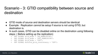 Scenario - 3: GTID compatibility between source and
destination
● GTID mode of source and destination servers should be identical
● Example : Replication cannot be setup if source is not using GTID, but
destination is.
● In such cases, GTID can be disabled online on the destination using following
steps: ( Before setting up the replication)
○ SET GLOBAL gtid_mode = 'ON_PERMISSIVE';
○ SET GLOBAL gtid_mode = 'OFF_PERMISSIVE';
○ SET GLOBAL gtid_mode = 'OFF';
○ SET GLOBAL enforce_gtid_consistency = 'OFF';
MySQL Live Migration
 