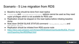 Scenario - 5 Live migration from RDS
● Baseline dump should be done from read replica
● --slave-dump and --include-master-host-port options cannot be used as they need
super privileges which is not available for RDS user
● Replication should be stopped on the read replica before initiating baseline
dump.
● Note down SHOW SLAVE STATUS command - Relay_Master_Log_File and
Exec_Master_Log_Pos
● Replication should be initiated from RDS source node
● https://docs.aws.amazon.com/AmazonRDS/latest/UserGuide/MySQL.Proced
ural.Exporting.NonRDSRepl.html
MySQL Live Migration
 
