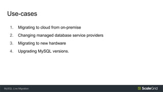 Use-cases
1. Migrating to cloud from on-premise
2. Changing managed database service providers
3. Migrating to new hardware
4. Upgrading MySQL versions.
MySQL Live Migration
 