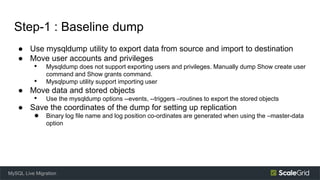 Step-1 : Baseline dump
● Use mysqldump utility to export data from source and import to destination
● Move user accounts and privileges
• Mysqldump does not support exporting users and privileges. Manually dump Show create user
command and Show grants command.
• Mysqlpump utility support importing user
● Move data and stored objects
• Use the mysqldump options --events, --triggers –routines to export the stored objects
● Save the coordinates of the dump for setting up replication
● Binary log file name and log position co-ordinates are generated when using the –master-data
option
MySQL Live Migration
 