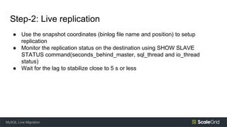 Step-2: Live replication
● Use the snapshot coordinates (binlog file name and position) to setup
replication
● Monitor the replication status on the destination using SHOW SLAVE
STATUS command(seconds_behind_master, sql_thread and io_thread
status)
● Wait for the lag to stabilize close to 5 s or less
MySQL Live Migration
 