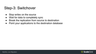 Step-3: Switchover
● Stop writes on the source
● Wait for data to completely sync
● Break the replication from source to destination
● Point your applications to the destination database
MySQL Live Migration
 