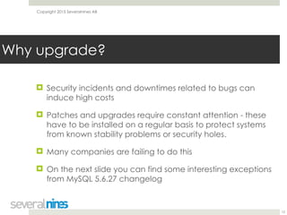 Copyright 2015 Severalnines AB
! Security incidents and downtimes related to bugs can
induce high costs
! Patches and upgrades require constant attention - these
have to be installed on a regular basis to protect systems
from known stability problems or security holes.
! Many companies are failing to do this
! On the next slide you can find some interesting exceptions
from MySQL 5.6.27 changelog
12
Why upgrade?
 