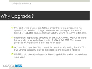 Copyright 2015 Severalnines AB
! InnoDB: Setting lower_case_table_names=0 on a case-insensitive file
system could result in a hang condition when running an INSERT INTO ...
SELECT ... FROM tbl_name operation with the wrong tbl_name letter case.
! Replication: Repeatedly checking for ERR_LOCK_WAIT_TIMEOUT (as done,
for example by repeatedly executing SHOW SLAVE STATUS) during a
prolonged write lock on a table led to an assert.
! An assertion could be raised due to incorrect error handling if a SELECT ...
FOR UPDATE subquery resulted in deadlock and caused a rollback.
! DELETE could check privileges for the wrong database when table aliases
were used. 
13
Why upgrade?
 