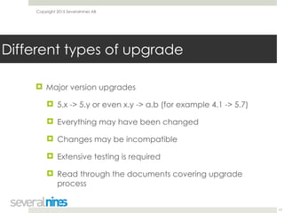 Copyright 2015 Severalnines AB
! Major version upgrades
! 5.x -> 5.y or even x.y -> a.b (for example 4.1 -> 5.7)
! Everything may have been changed
! Changes may be incompatible
! Extensive testing is required
! Read through the documents covering upgrade
process
17
Different types of upgrade
 