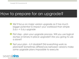 Copyright 2015 Severalnines AB
! We’ll focus on major version upgrade as it has much
bigger potential to impact your workload than simple
5.6.x -> 5.6.y upgrade
! First step - plan your upgrade process. Will you use logical
dumps or binary in-place upgrade? Are you going to use
a slave?
! Test your plan - is it doable? Did everything work as
planned? Sometimes differences between versions make
some upgrade plans impossible to execute
19
How to prepare for an upgrade?
 