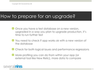 Copyright 2015 Severalnines AB
! Once you have a test database on a new version,
upgraded in a way you plan to upgrade production, it’s
time to run further test
! You need to check if app works ok with a new version of
the database
! Check for both logical issues and performance regressions
! More profiling you can do from within your app (or
external tool like New Relic), more data to compare
20
How to prepare for an upgrade?
 
