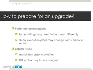 Copyright 2015 Severalnines AB
! Performance regressions
! Some settings may need to be tuned differently
! Query execution plans may change from version to
version
! Logical issues
! Implicit row order may differ
! SQL syntax may have changed
21
How to prepare for an upgrade?
 