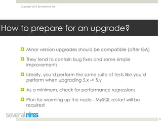 Copyright 2015 Severalnines AB
! Minor version upgrades should be compatible (after GA)
! They tend to contain bug fixes and some simple
improvements
! Ideally, you’d perform the same suite of tests like you’d
perform when upgrading 5.x -> 5.y
! As a minimum, check for performance regressions
! Plan for warming up the node - MySQL restart will be
required
22
How to prepare for an upgrade?
 