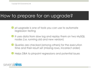 Copyright 2015 Severalnines AB
! pt-upgrade is one of tools you can use to automate
regression testing
! It uses data from slow log and replay them on two MySQL
nodes (i.e. running old and new version)
! Queries are checked (among others) for the execution
time and their result set (missing rows, incorrect order)
! Helps DBA to pinpoint regressions and potential issues
23
How to prepare for an upgrade?
 