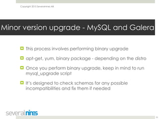 Copyright 2015 Severalnines AB
! This process involves performing binary upgrade
! apt-get, yum, binary package - depending on the distro
! Once you perform binary upgrade, keep in mind to run
mysql_upgrade script
! It’s designed to check schemas for any possible
incompatibilities and fix them if needed
25
Minor version upgrade - MySQL and Galera
 