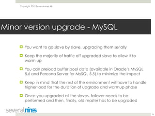 Copyright 2015 Severalnines AB
! You want to go slave by slave, upgrading them serially
! Keep the majority of traffic off upgraded slave to allow it to
warm up
! You can preload buffer pool data (available in Oracle’s MySQL
5.6 and Percona Server for MySQL 5.5) to minimize the impact
! Keep in mind that the rest of the environment will have to handle
higher load for the duration of upgrade and warmup phase
! Once you upgraded all the slaves, failover needs to be
performed and then, finally, old master has to be upgraded 
26
Minor version upgrade - MySQL
 