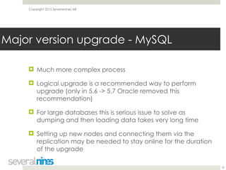 Copyright 2015 Severalnines AB
! Much more complex process
! Logical upgrade is a recommended way to perform
upgrade (only in 5.6 -> 5.7 Oracle removed this
recommendation)
! For large databases this is serious issue to solve as
dumping and then loading data takes very long time
! Setting up new nodes and connecting them via the
replication may be needed to stay online for the duration
of the upgrade
29
Major version upgrade - MySQL
 