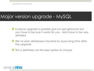 Copyright 2015 Severalnines AB
! In-place upgrade is possible (just run apt-get/yum) but
you have to be sure it works for you - tests have to be very
detailed
! We’ve seen databases haunted by issues long time after
the upgrade
! This is definitely not the best option to choose
30
Major version upgrade - MySQL
 