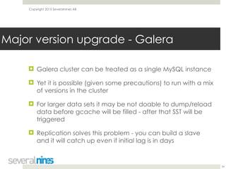 Copyright 2015 Severalnines AB
! Galera cluster can be treated as a single MySQL instance
! Yet it is possible (given some precautions) to run with a mix
of versions in the cluster
! For larger data sets it may be not doable to dump/reload
data before gcache will be filled - after that SST will be
triggered
! Replication solves this problem - you can build a slave
and it will catch up even if initial lag is in days
34
Major version upgrade - Galera
 