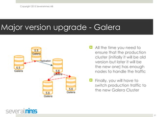 Copyright 2015 Severalnines AB
! All the time you need to
ensure that the production
cluster (initially it will be old
version but later it will be
the new one) has enough
nodes to handle the traffic
! Finally, you will have to
switch production traffic to
the new Galera Cluster
37
Major version upgrade - Galera
 