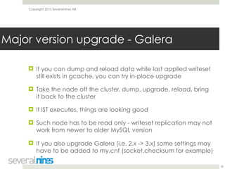 Copyright 2015 Severalnines AB
! If you can dump and reload data while last applied writeset
still exists in gcache, you can try in-place upgrade
! Take the node off the cluster, dump, upgrade, reload, bring
it back to the cluster
! If IST executes, things are looking good
! Such node has to be read only - writeset replication may not
work from newer to older MySQL version
! If you also upgrade Galera (i.e. 2.x -> 3.x) some settings may
have to be added to my.cnf (socket.checksum for example)
38
Major version upgrade - Galera
 