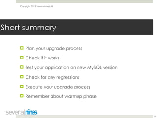 Copyright 2015 Severalnines AB
! Plan your upgrade process
! Check if it works
! Test your application on new MySQL version
! Check for any regressions
! Execute your upgrade process
! Remember about warmup phase
39
Short summary
 