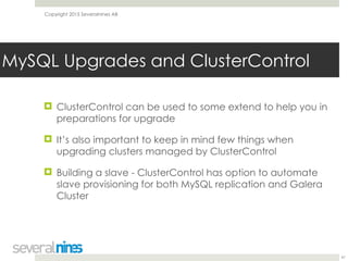 Copyright 2015 Severalnines AB
! ClusterControl can be used to some extend to help you in
preparations for upgrade
! It’s also important to keep in mind few things when
upgrading clusters managed by ClusterControl
! Building a slave - ClusterControl has option to automate
slave provisioning for both MySQL replication and Galera
Cluster
41
MySQL Upgrades and ClusterControl
 
