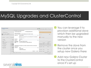 Copyright 2015 Severalnines AB
MySQL Upgrades and ClusterControl
42
! You can leverage it to
provision additional slave
which then be upgraded
manually to the new
version
! Remove the slave from
the cluster once you
setup new Galera there
! Add new Galera Cluster
to the ClusterControl
once it’s set up
 