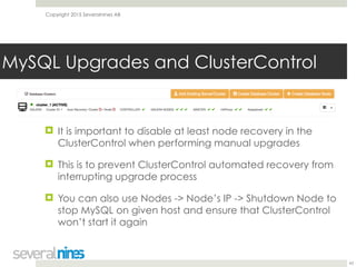 Copyright 2015 Severalnines AB
! It is important to disable at least node recovery in the
ClusterControl when performing manual upgrades
! This is to prevent ClusterControl automated recovery from
interrupting upgrade process
! You can also use Nodes -> Node’s IP -> Shutdown Node to
stop MySQL on given host and ensure that ClusterControl
won’t start it again
43
MySQL Upgrades and ClusterControl
 