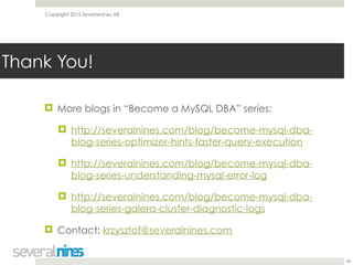 Copyright 2015 Severalnines AB
! More blogs in “Become a MySQL DBA” series:
! http://severalnines.com/blog/become-mysql-dba-
blog-series-optimizer-hints-faster-query-execution
! http://severalnines.com/blog/become-mysql-dba-
blog-series-understanding-mysql-error-log
! http://severalnines.com/blog/become-mysql-dba-
blog-series-galera-cluster-diagnostic-logs
! Contact: krzysztof@severalnines.com
44
Thank You!
 