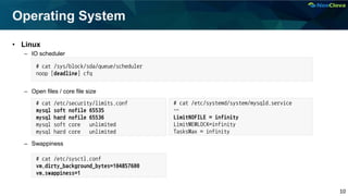 10
Operating System
• Linux
– IO scheduler
– Open files / core file size
– Swappiness
# cat /sys/block/sda/queue/scheduler
noop [deadline] cfq
# cat /etc/security/limits.conf
mysql soft nofile 65535
mysql hard nofile 65536
mysql soft core unlimited
mysql hard core unlimited
# cat /etc/sysctl.conf
vm.dirty_background_bytes=104857600
vm.swappiness=1
# cat /etc/systemd/system/mysqld.service
…
LimitNOFILE = infinity
LimitMEMLOCK=infinity
TasksMax = infinity
 