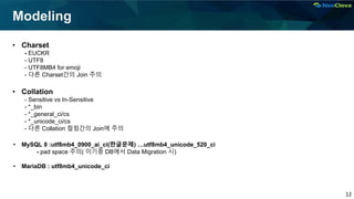 12
Modeling
• Charset
- EUCKR
- UTF8
- UTF8MB4 for emoji
- 다른 Charset간의 Join 주의
• Collation
- Sensitive vs In-Sensitive
- *_bin
- *_general_ci/cs
- *_unicode_ci/cs
- 다른 Collation 컬럼간의 Join에 주의
• MySQL 8 :utf8mb4_0900_ai_ci(한글문제) …utf8mb4_unicode_520_ci
- pad space 주의( 이기종 DB에서 Data Migration 시)
• MariaDB : utf8mb4_unicode_ci
 